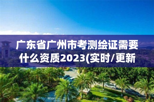 廣東省廣州市考測繪證需要什么資質2023(實時/更新中)