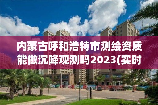 內蒙古呼和浩特市測繪資質能做沉降觀測嗎2023(實時/更新中)