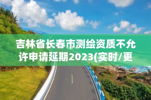 吉林省長春市測繪資質不允許申請延期2023(實時/更新中)