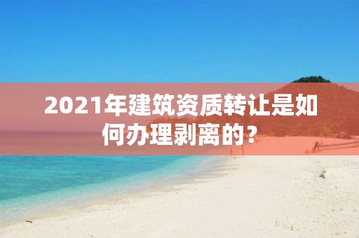 2021年建筑資質轉讓是如何辦理剝離的？