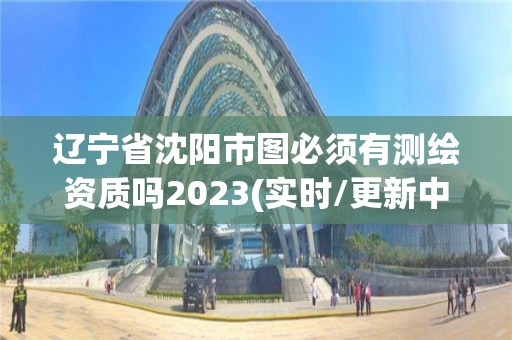 遼寧省沈陽市圖必須有測繪資質嗎2023(實時/更新中)