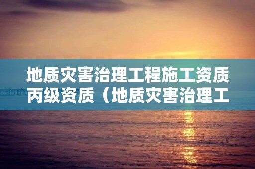 地質災害治理工程施工資質丙級資質（地質災害治理工程施工資質等級范圍）