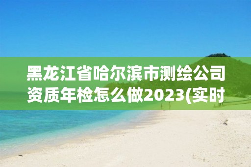 黑龍江省哈爾濱市測繪公司資質年檢怎么做2023(實時/更新中)