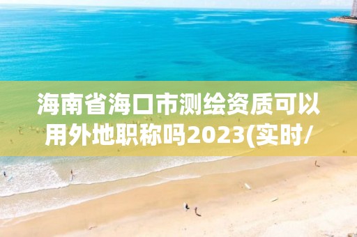 海南省?？谑袦y繪資質可以用外地職稱嗎2023(實時/更新中)