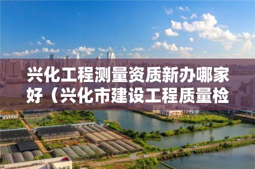 興化工程測量資質新辦哪家好（興化市建設工程質量檢測有限公司）