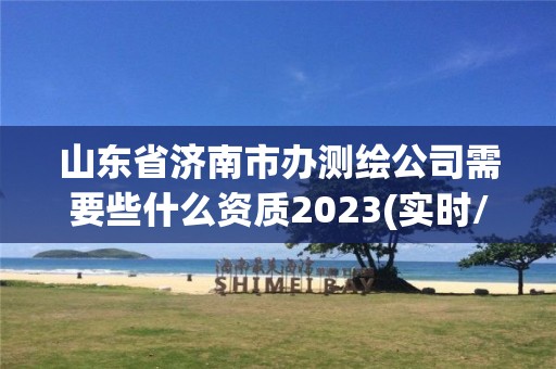 山東省濟南市辦測繪公司需要些什么資質(zhì)2023(實時/更新中)