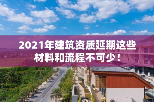 2021年建筑資質延期這些材料和流程不可少！