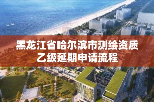 黑龍江省哈爾濱市測繪資質乙級延期申請流程