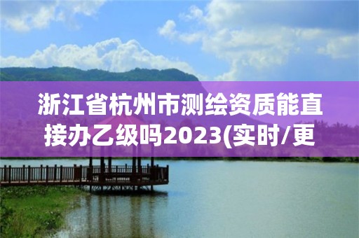 浙江省杭州市測繪資質能直接辦乙級嗎2023(實時/更新中)