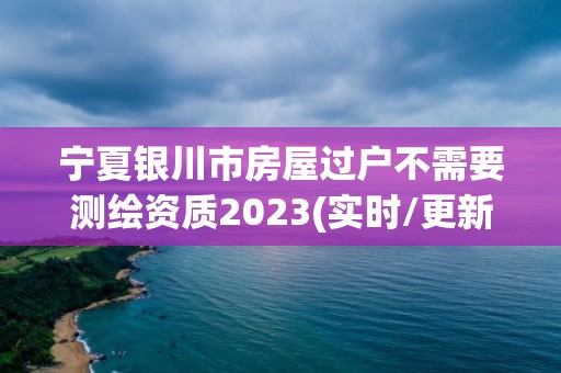 寧夏銀川市房屋過戶不需要測繪資質2023(實時/更新中)