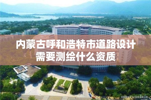 內蒙古呼和浩特市道路設計需要測繪什么資質