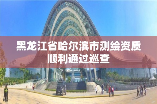 黑龍江省哈爾濱市測繪資質順利通過巡查