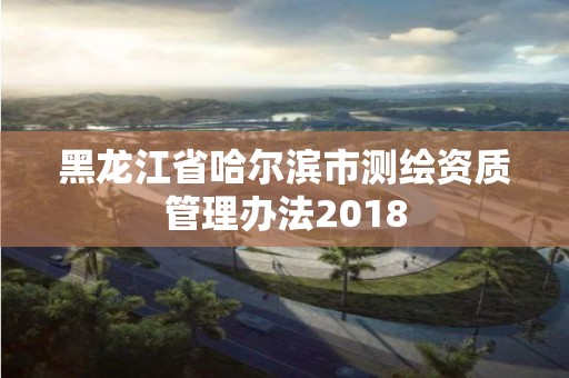 黑龍江省哈爾濱市測繪資質管理辦法2018