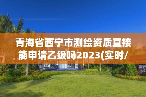 青海省西寧市測(cè)繪資質(zhì)直接能申請(qǐng)乙級(jí)嗎2023(實(shí)時(shí)/更新中)