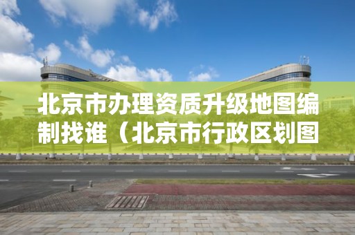 北京市辦理資質升級地圖編制找誰（北京市行政區劃圖不需要進行地圖審核）