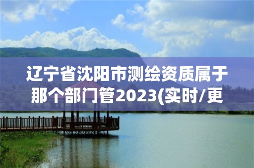 遼寧省沈陽市測繪資質屬于那個部門管2023(實時/更新中)