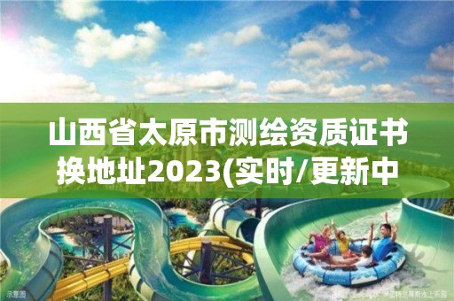 山西省太原市測繪資質證書換地址2023(實時/更新中)