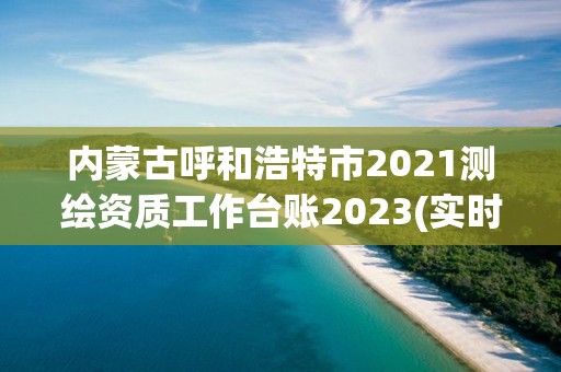 內蒙古呼和浩特市2021測繪資質工作臺賬2023(實時/更新中)