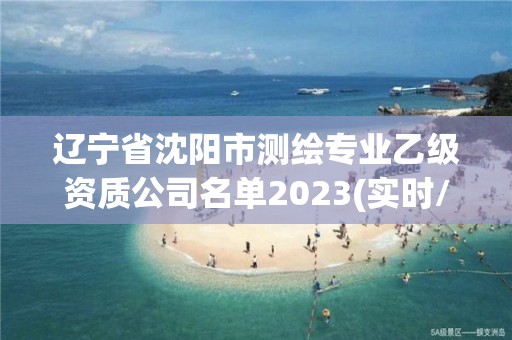 遼寧省沈陽市測繪專業乙級資質公司名單2023(實時/更新中)