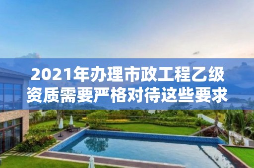 2021年辦理市政工程乙級資質需要嚴格對待這些要求