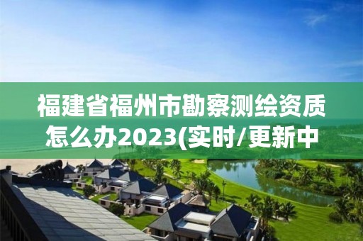 福建省福州市勘察測繪資質怎么辦2023(實時/更新中)