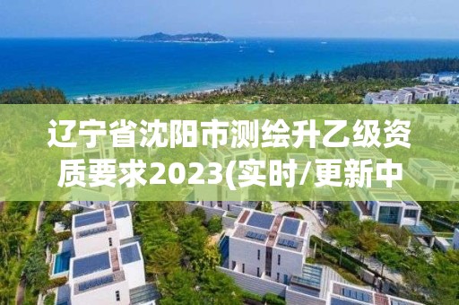 遼寧省沈陽市測繪升乙級資質要求2023(實時/更新中)