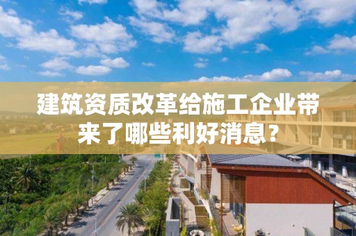 建筑資質改革給施工企業帶來了哪些利好消息？