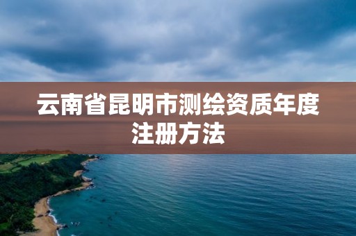 云南省昆明市測繪資質年度注冊方法