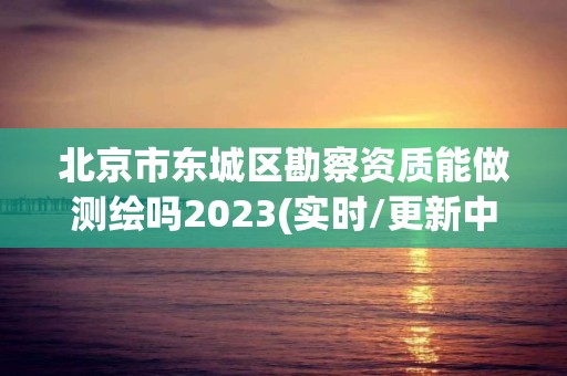 北京市東城區(qū)勘察資質(zhì)能做測繪嗎2023(實(shí)時(shí)/更新中)