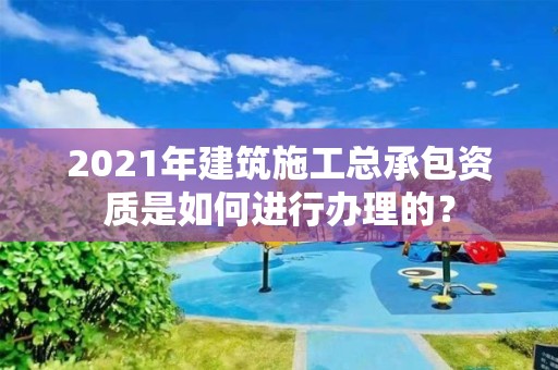 2021年建筑施工總承包資質是如何進行辦理的？