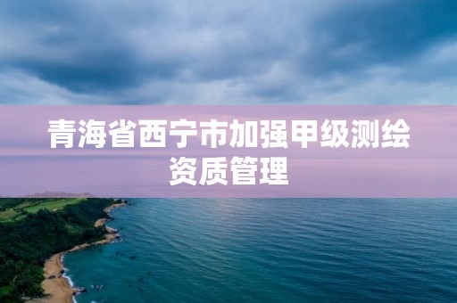 青海省西寧市加強甲級測繪資質管理