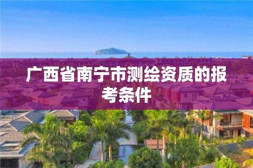 廣西省南寧市測繪資質的報考條件