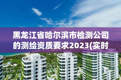 黑龍江省哈爾濱市檢測公司的測繪資質要求2023(實時/更新中)