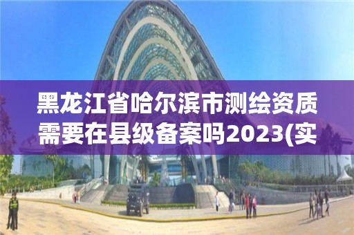 黑龍江省哈爾濱市測繪資質需要在縣級備案嗎2023(實時/更新中)