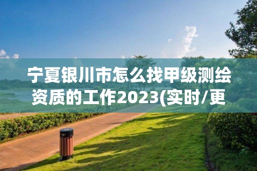 寧夏銀川市怎么找甲級測繪資質的工作2023(實時/更新中)