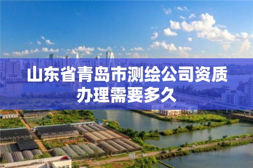 山東省青島市測繪公司資質辦理需要多久