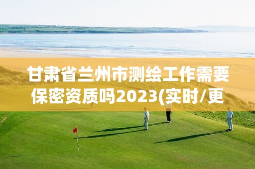 甘肅省蘭州市測繪工作需要保密資質(zhì)嗎2023(實時/更新中)