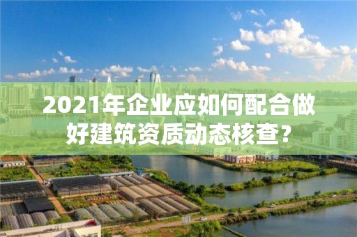 2021年企業應如何配合做好建筑資質動態核查？