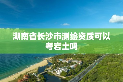 湖南省長沙市測繪資質可以考巖土嗎