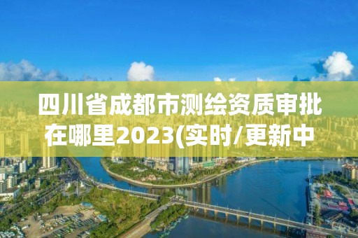 四川省成都市測(cè)繪資質(zhì)審批在哪里2023(實(shí)時(shí)/更新中)