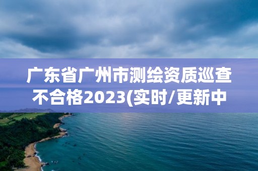 廣東省廣州市測繪資質巡查不合格2023(實時/更新中)