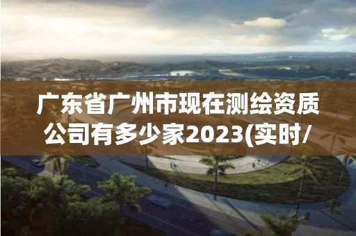 廣東省廣州市現(xiàn)在測繪資質(zhì)公司有多少家2023(實(shí)時(shí)/更新中)