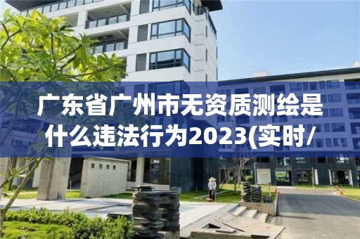 廣東省廣州市無資質測繪是什么違法行為2023(實時/更新中)