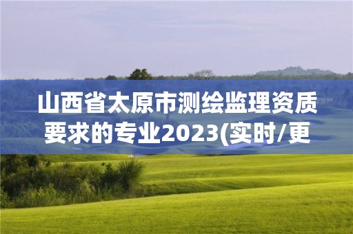 山西省太原市測(cè)繪監(jiān)理資質(zhì)要求的專業(yè)2023(實(shí)時(shí)/更新中)