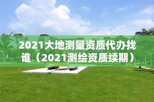 2021大地測(cè)量資質(zhì)代辦找誰（2021測(cè)繪資質(zhì)續(xù)期）