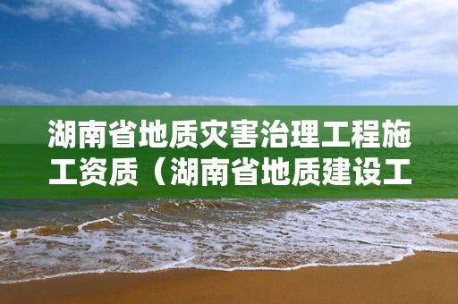 湖南省地質災害治理工程施工資質（湖南省地質建設工程集團總公司）