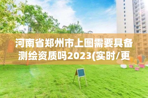 河南省鄭州市上圖需要具備測繪資質嗎2023(實時/更新中)