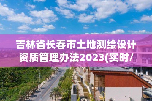 吉林省長春市土地測繪設計資質管理辦法2023(實時/更新中)