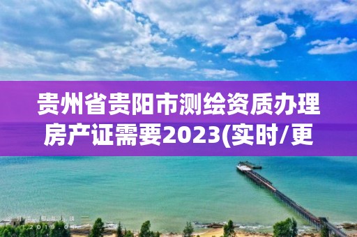 貴州省貴陽市測繪資質辦理房產證需要2023(實時/更新中)