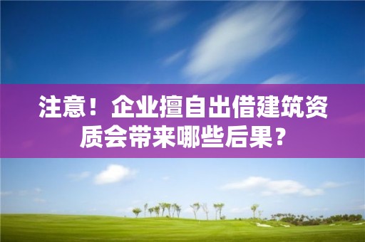 注意！企業擅自出借建筑資質會帶來哪些后果？